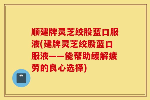 顺建牌灵芝绞股蓝口服液(建牌灵芝绞股蓝口服液——能帮助缓解疲劳的良心选择)-第1张图片-灵芝之家