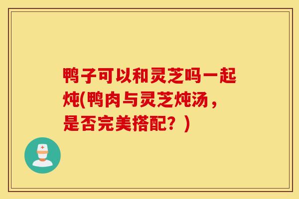鸭子可以和灵芝吗一起炖(鸭肉与灵芝炖汤,是否完美搭配?)-第1张图片-灵芝之家 鸭子可以和灵芝吗一起炖(鸭肉与灵芝炖汤,是否完美搭配?)-第1张图片-灵芝之家