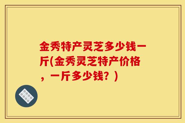 金秀特产灵芝多少钱一斤(金秀灵芝特产价格，一斤多少钱？)-第1张图片-灵芝之家