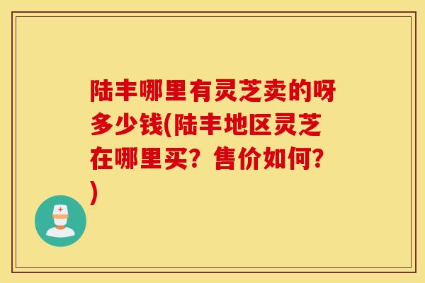 陆丰哪里有灵芝卖的呀多少钱(陆丰地区灵芝在哪里买?售价如何?)-第1张图片-灵芝之家 陆丰哪里有灵芝卖的呀多少钱(陆丰地区灵芝在哪里买?售价如何?)-第1张图片-灵芝之家