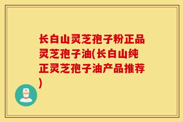 长白山灵芝孢子粉正品灵芝孢子油(长白山纯正灵芝孢子油产品推荐)-第1张图片-灵芝之家