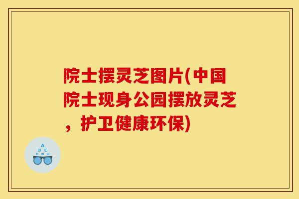 院士摆灵芝图片(中国院士现身公园摆放灵芝，护卫健康环保)-第1张图片-灵芝之家