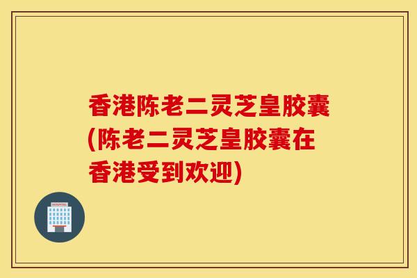 香港陈老二灵芝皇胶囊(陈老二灵芝皇胶囊在香港受到欢迎)-第1张图片-灵芝之家