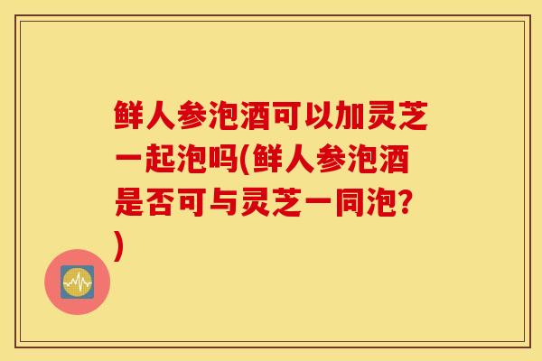 鲜人参泡酒可以加灵芝一起泡吗(鲜人参泡酒是否可与灵芝一同泡?)-第1张图片-灵芝之家 鲜人参泡酒可以加灵芝一起泡吗(鲜人参泡酒是否可与灵芝一同泡?)-第1张图片-灵芝之家