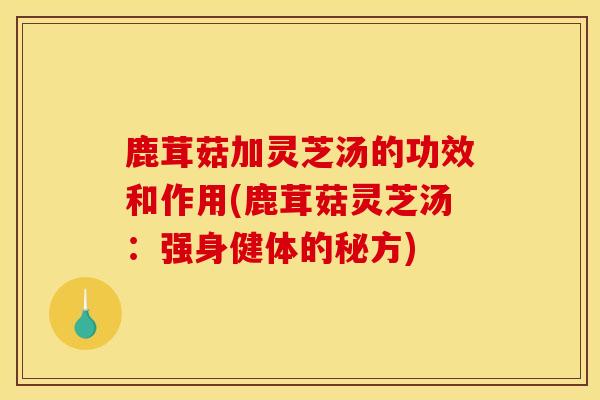 鹿茸菇加灵芝汤的功效和作用(鹿茸菇灵芝汤：强身健体的秘方)-第1张图片-灵芝之家