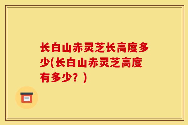 长白山赤灵芝长高度多少(长白山赤灵芝高度有多少?)-第1张图片-灵芝之家 长白山赤灵芝长高度多少(长白山赤灵芝高度有多少?)-第1张图片-灵芝之家