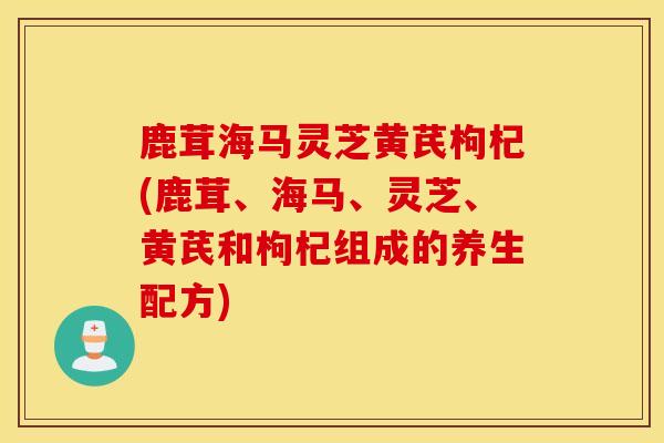 鹿茸海马灵芝黄芪枸杞(鹿茸、海马、灵芝、黄芪和枸杞组成的养生配方)-第1张图片-灵芝之家 鹿茸海马灵芝黄芪枸杞(鹿茸、海马、灵芝、黄芪和枸杞组成的养生配方)-第1张图片-灵芝之家