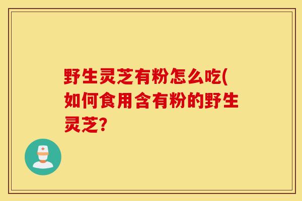 野生灵芝有粉怎么吃(如何食用含有粉的野生灵芝?-第1张图片-灵芝之家 野生灵芝有粉怎么吃(如何食用含有粉的野生灵芝?-第1张图片-灵芝之家