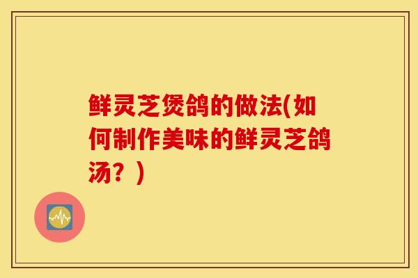 鲜灵芝煲鸽的做法(如何制作美味的鲜灵芝鸽汤?)-第1张图片-灵芝之家 鲜灵芝煲鸽的做法(如何制作美味的鲜灵芝鸽汤?)-第1张图片-灵芝之家