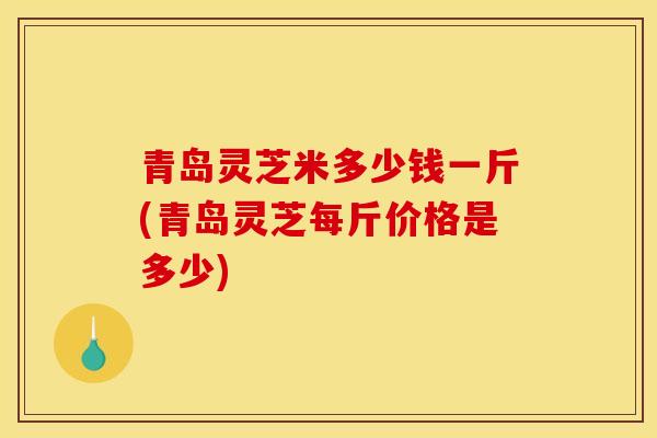 青岛灵芝米多少钱一斤(青岛灵芝每斤价格是多少)-第1张图片-灵芝之家
