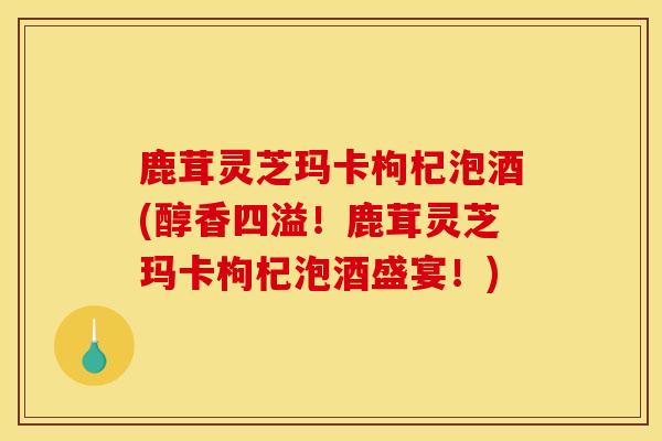 鹿茸灵芝玛卡枸杞泡酒(醇香四溢!鹿茸灵芝玛卡枸杞泡酒盛宴!)-第1张图片-灵芝之家 鹿茸灵芝玛卡枸杞泡酒(醇香四溢!鹿茸灵芝玛卡枸杞泡酒盛宴!)-第1张图片-灵芝之家