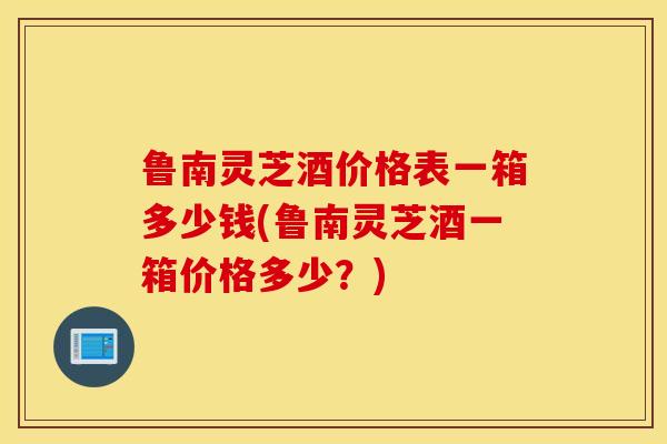 鲁南灵芝酒价格表一箱多少钱(鲁南灵芝酒一箱价格多少?)-第1张图片-灵芝之家 鲁南灵芝酒价格表一箱多少钱(鲁南灵芝酒一箱价格多少?)-第1张图片-灵芝之家