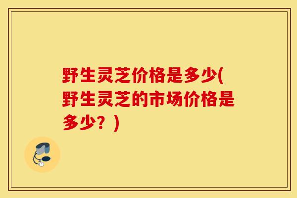 野生灵芝价格是多少(野生灵芝的市场价格是多少？)-第1张图片-灵芝之家