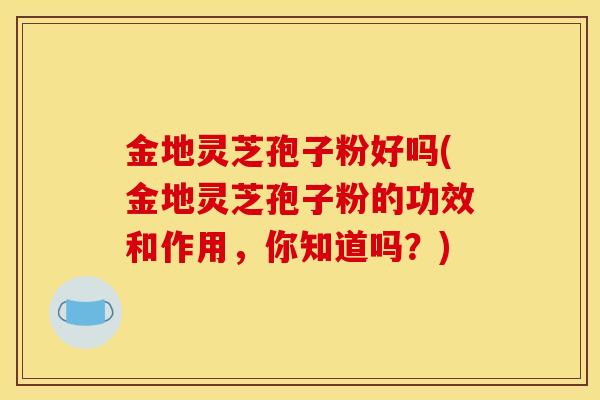 金地灵芝孢子粉好吗(金地灵芝孢子粉的功效和作用,你知道吗?)-第1张图片-灵芝之家 金地灵芝孢子粉好吗(金地灵芝孢子粉的功效和作用,你知道吗?)-第1张图片-灵芝之家