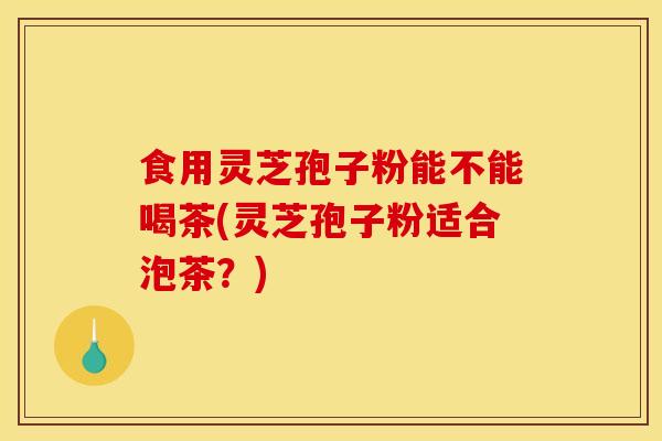 食用灵芝孢子粉能不能喝茶(灵芝孢子粉适合泡茶？)-第1张图片-灵芝之家