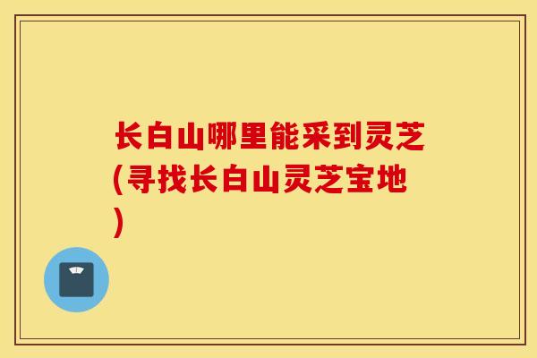 长白山哪里能采到灵芝(寻找长白山灵芝宝地)-第1张图片-灵芝之家 长白山哪里能采到灵芝(寻找长白山灵芝宝地)-第1张图片-灵芝之家