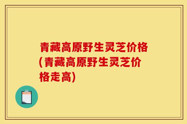青藏高原野生灵芝价格(青藏高原野生灵芝价格走高)-第1张图片-灵芝之家 青藏高原野生灵芝价格(青藏高原野生灵芝价格走高)-第1张图片-灵芝之家