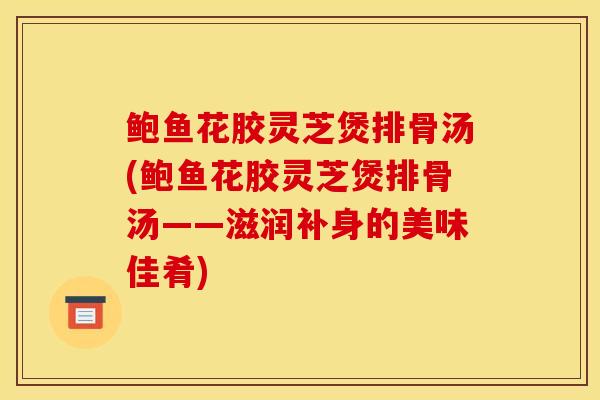 鲍鱼花胶灵芝煲排骨汤(鲍鱼花胶灵芝煲排骨汤——滋润补身的美味佳肴)-第1张图片-灵芝之家 鲍鱼花胶灵芝煲排骨汤(鲍鱼花胶灵芝煲排骨汤——滋润补身的美味佳肴)-第1张图片-灵芝之家