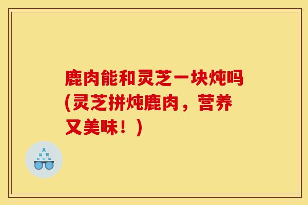 鹿肉能和灵芝一块炖吗(灵芝拼炖鹿肉，营养又美味！)-第1张图片-灵芝之家