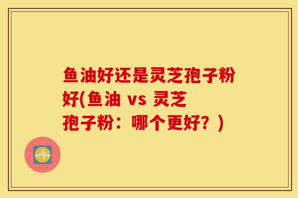 鱼油好还是灵芝孢子粉好(鱼油 vs 灵芝孢子粉:哪个更好?)-第1张图片-灵芝之家 鱼油好还是灵芝孢子粉好(鱼油 vs 灵芝孢子粉:哪个更好?)-第1张图片-灵芝之家