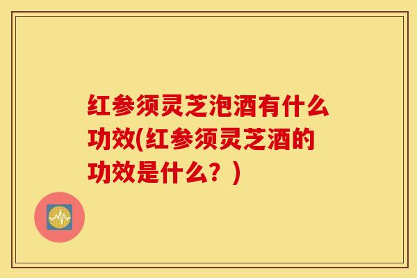 红参须灵芝泡酒有什么功效(红参须灵芝酒的功效是什么?)-第1张图片-灵芝之家 红参须灵芝泡酒有什么功效(红参须灵芝酒的功效是什么?)-第1张图片-灵芝之家