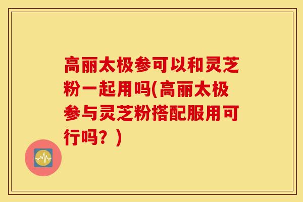 高丽太极参可以和灵芝粉一起用吗(高丽太极参与灵芝粉搭配服用可行吗?)-第1张图片-灵芝之家 高丽太极参可以和灵芝粉一起用吗(高丽太极参与灵芝粉搭配服用可行吗?)-第1张图片-灵芝之家