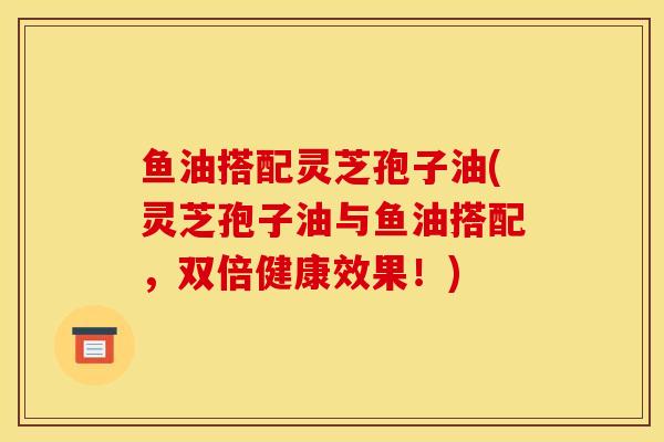 鱼油搭配灵芝孢子油(灵芝孢子油与鱼油搭配，双倍健康效果！)-第1张图片-灵芝之家