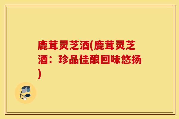 鹿茸灵芝酒(鹿茸灵芝酒:珍品佳酿回味悠扬)-第1张图片-灵芝之家 鹿茸灵芝酒(鹿茸灵芝酒:珍品佳酿回味悠扬)-第1张图片-灵芝之家