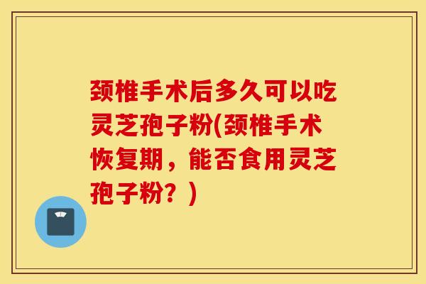 颈椎手术后多久可以吃灵芝孢子粉(颈椎手术恢复期,能否食用灵芝孢子粉?)-第1张图片-灵芝之家 颈椎手术后多久可以吃灵芝孢子粉(颈椎手术恢复期,能否食用灵芝孢子粉?)-第1张图片-灵芝之家