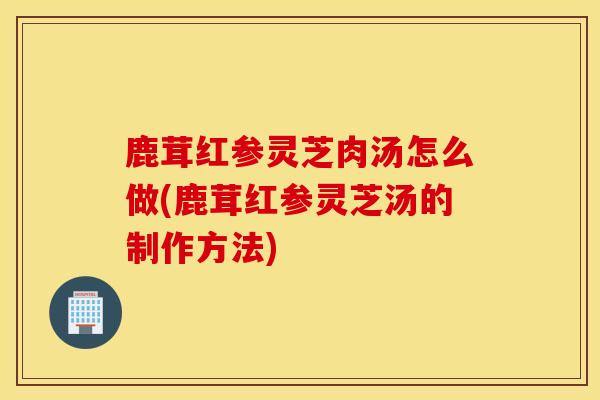 鹿茸红参灵芝肉汤怎么做(鹿茸红参灵芝汤的制作方法)-第1张图片-灵芝之家
