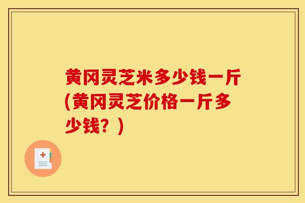 黄冈灵芝米多少钱一斤(黄冈灵芝价格一斤多少钱?)-第1张图片-灵芝之家 黄冈灵芝米多少钱一斤(黄冈灵芝价格一斤多少钱?)-第1张图片-灵芝之家