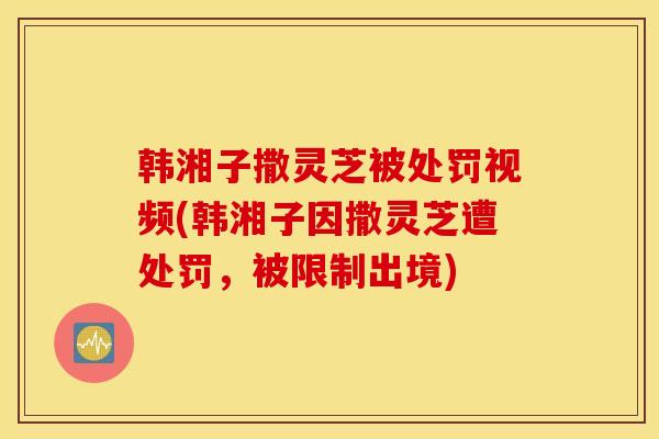韩湘子撒灵芝被处罚视频(韩湘子因撒灵芝遭处罚,被限制出境)-第1张图片-灵芝之家 韩湘子撒灵芝被处罚视频(韩湘子因撒灵芝遭处罚,被限制出境)-第1张图片-灵芝之家