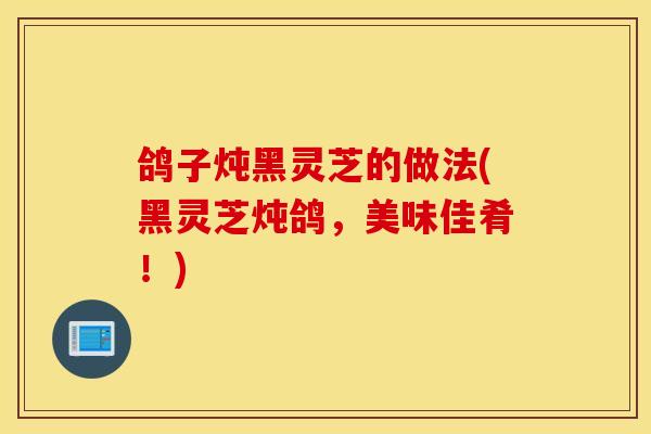 鸽子炖黑灵芝的做法(黑灵芝炖鸽，美味佳肴！)-第1张图片-灵芝之家