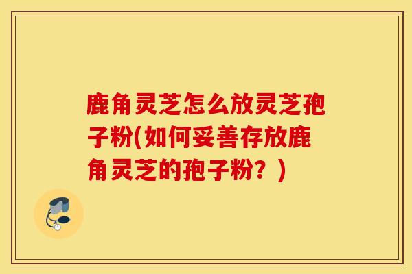 鹿角灵芝怎么放灵芝孢子粉(如何妥善存放鹿角灵芝的孢子粉？)-第1张图片-灵芝之家