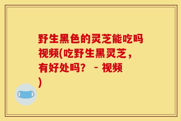 野生黑色的灵芝能吃吗视频(吃野生黑灵芝,有好处吗? - 视频)-第1张图片-灵芝之家 野生黑色的灵芝能吃吗视频(吃野生黑灵芝,有好处吗? - 视频)-第1张图片-灵芝之家
