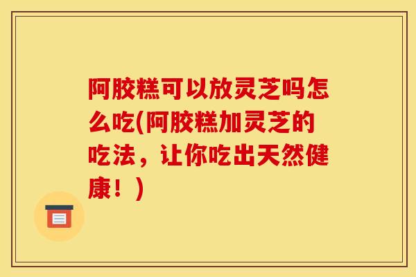 阿胶糕可以放灵芝吗怎么吃(阿胶糕加灵芝的吃法，让你吃出天然健康！)-第1张图片-灵芝之家