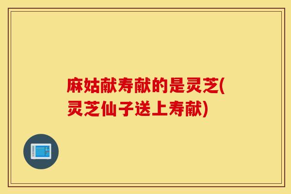 麻姑献寿献的是灵芝(灵芝仙子送上寿献)-第1张图片-灵芝之家 麻姑献寿献的是灵芝(灵芝仙子送上寿献)-第1张图片-灵芝之家