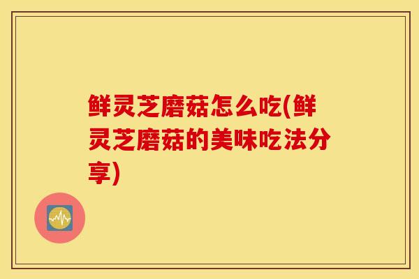 鲜灵芝磨菇怎么吃(鲜灵芝磨菇的美味吃法分享)-第1张图片-灵芝之家