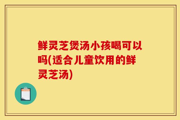鲜灵芝煲汤小孩喝可以吗(适合儿童饮用的鲜灵芝汤)-第1张图片-灵芝之家