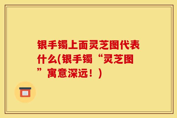 银手镯上面灵芝图代表什么(银手镯“灵芝图”寓意深远!)-第1张图片-灵芝之家 银手镯上面灵芝图代表什么(银手镯“灵芝图”寓意深远!)-第1张图片-灵芝之家