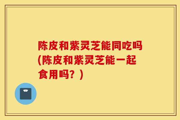 陈皮和紫灵芝能同吃吗(陈皮和紫灵芝能一起食用吗？)-第1张图片-灵芝之家