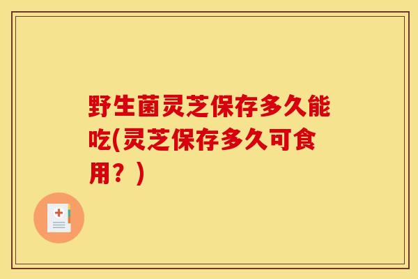 野生菌灵芝保存多久能吃(灵芝保存多久可食用?)-第1张图片-灵芝之家 野生菌灵芝保存多久能吃(灵芝保存多久可食用?)-第1张图片-灵芝之家