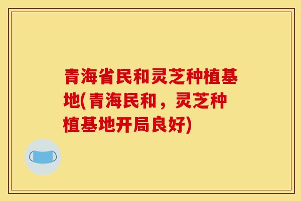 青海省民和灵芝种植基地(青海民和,灵芝种植基地开局良好)-第1张图片-灵芝之家 青海省民和灵芝种植基地(青海民和,灵芝种植基地开局良好)-第1张图片-灵芝之家