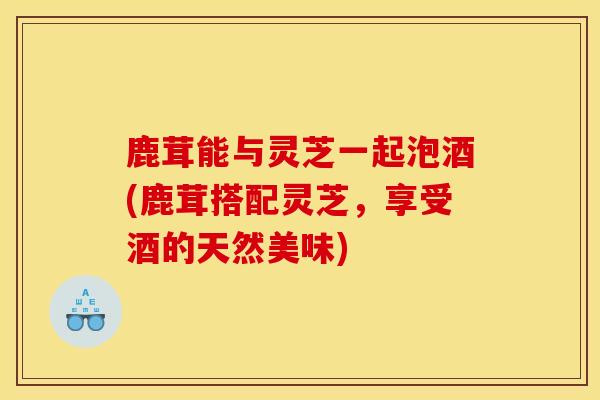 鹿茸能与灵芝一起泡酒(鹿茸搭配灵芝,享受酒的天然美味)-第1张图片-灵芝之家 鹿茸能与灵芝一起泡酒(鹿茸搭配灵芝,享受酒的天然美味)-第1张图片-灵芝之家