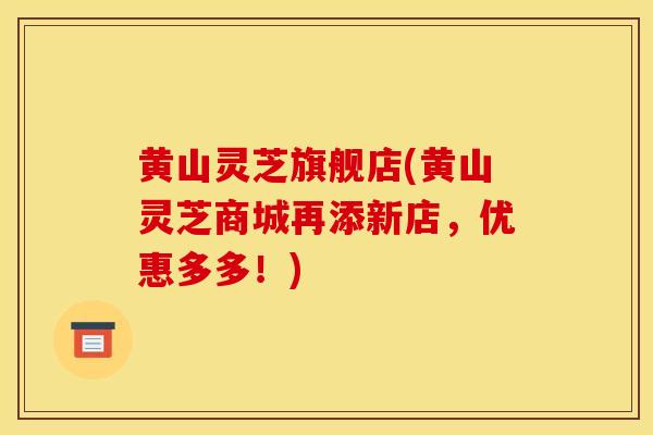 黄山灵芝旗舰店(黄山灵芝商城再添新店，优惠多多！)-第1张图片-灵芝之家