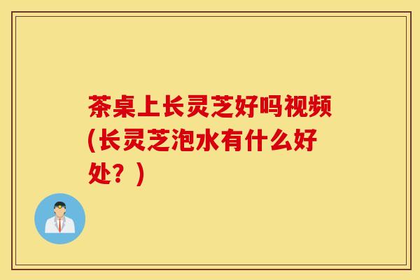 茶桌上长灵芝好吗视频(长灵芝泡水有什么好处?)-第1张图片-灵芝之家 茶桌上长灵芝好吗视频(长灵芝泡水有什么好处?)-第1张图片-灵芝之家