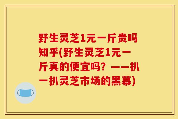 野生灵芝1元一斤贵吗知乎(野生灵芝1元一斤真的便宜吗?——扒一扒灵芝市场的黑幕)-第1张图片-灵芝之家 野生灵芝1元一斤贵吗知乎(野生灵芝1元一斤真的便宜吗?——扒一扒灵芝市场的黑幕)-第1张图片-灵芝之家