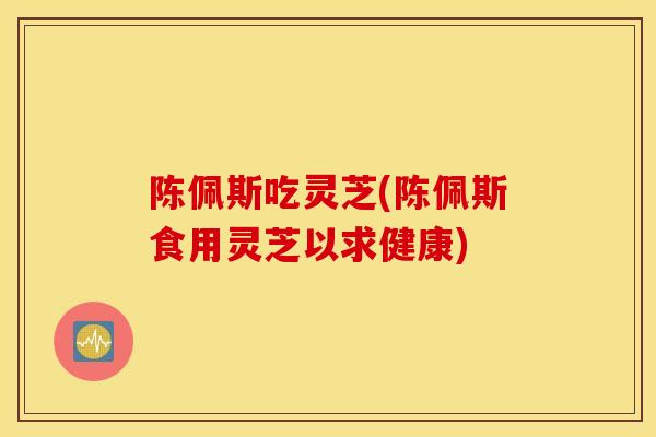 陈佩斯吃灵芝(陈佩斯食用灵芝以求健康)-第1张图片-灵芝之家 陈佩斯吃灵芝(陈佩斯食用灵芝以求健康)-第1张图片-灵芝之家