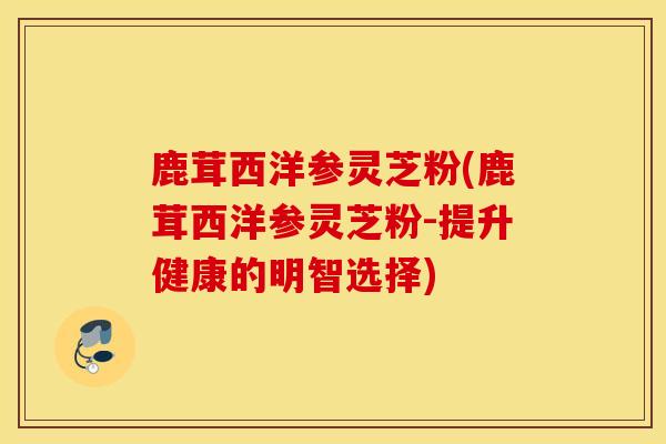 鹿茸西洋参灵芝粉(鹿茸西洋参灵芝粉-提升健康的明智选择)-第1张图片-灵芝之家 鹿茸西洋参灵芝粉(鹿茸西洋参灵芝粉-提升健康的明智选择)-第1张图片-灵芝之家