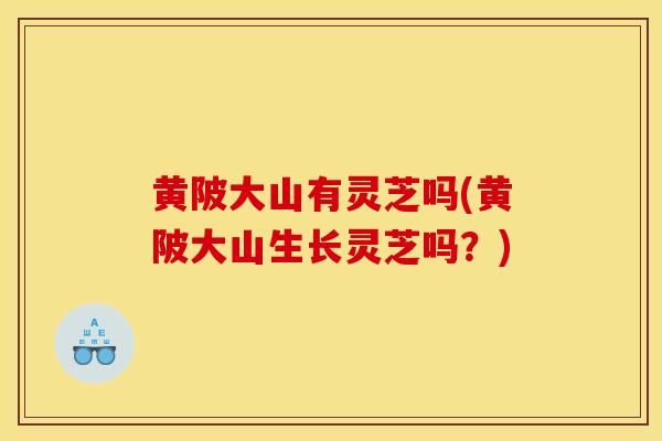 黄陂大山有灵芝吗(黄陂大山生长灵芝吗？)-第1张图片-灵芝之家
